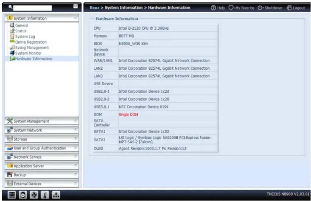 Home > System Information > Hardware Information Help My favorite Shutdown Logout Hardware Information CPU Intel i3-2120 CPU @ 3.30GHz Memory 8077 MB BIOS N8900_W30 X64 Network Device WAN/LAN1 Intel Corporation 82574L Gigabit Network Connection LAN2 Intel Corporation 82574L Gigabit Network Connection LAN3 Intel Corporation 82574L Gigabit Network Connection USB Device USB2.0-1 Intel Corporation Device 1c2d USB2.0-2 Intel Corporation Device 1c26 USB3.0-1 NEC Corporation Device 0194 DOM Single DOM SATA Controller SATA1 Intel Corporation Device 1c02 SATA2 LSI Logic / Symbios Logic SAS2008 PCI-Express Fusion- MPT SAS-2 [Falcon] OLED Agent Revision:1600.1.7 Pic Revision:13 System Management System Network Storage User and Group Authentication Network Service Application Server Backup External Devices THECUS N8900 V2.03.01