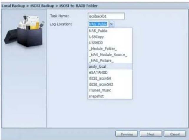 Local Backup > iSCSI Backup > iSCSI to RAID Folder Task Name: iscsiback01 Log Location: NAS_PING NAS_Public USBCopy USBHDD _Module_Folder_ _NAS_Module_Source_ _NAS_Picture_ andy_local eSATAHDD iSCSI_scsv50 iSCSI_scsv502 iTunes_music snapshot Previous Next Cancel