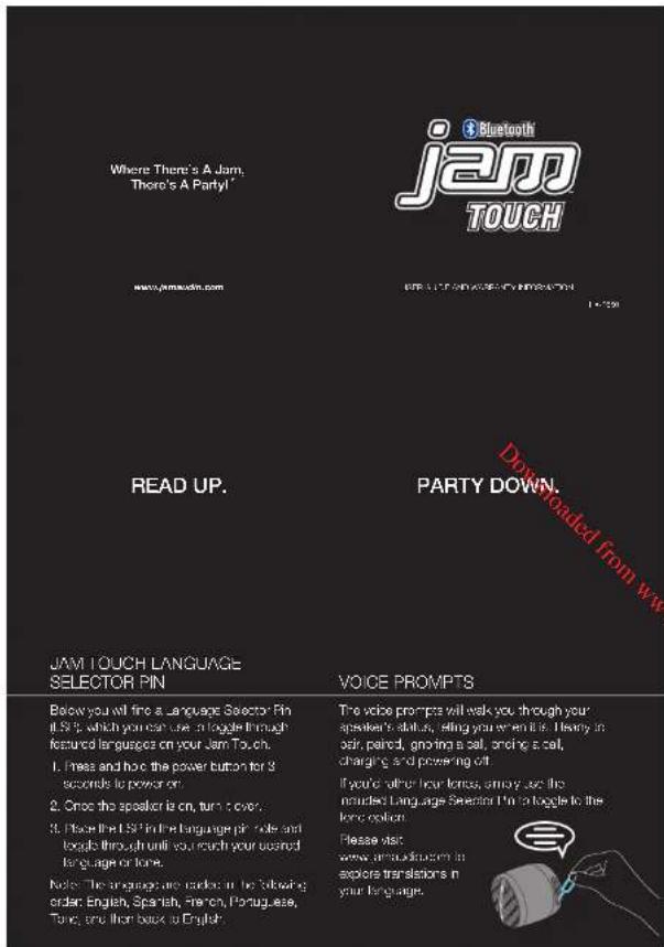 Where There's A Jam. There's A Party! www.jamausin.com READ UP. JAM TOUCH LANGUAGE SELECTOR PIN Below you will fine a language Selector Pin if it's 5, which you can use a toggle through featured languages on your Jam Touch. 1. Press and how the power button for 3 seconds to power on. 2. Once the speaker is on, turn to over. 3. Please the LSP in the language pin rule and loops through until you reach your closest language or tone. Note: The language are coded in the following order: English, Spanish, March, Portuguese, Tuning, and then back to English. PARTY DOWN. VOICE PROMPTS The voice prompts will walk you through your speaker's status, telling you when this. It always in air, paired, ignoring a call, opening a call, charging and powering off. If you're other four terms, angry use the managed Language Selector Pin to toggle to the length option. Please visit www.amcukio.com in explore translators in your language.