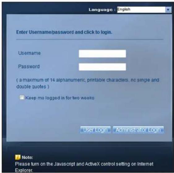 Language : English Enter Username/password and click to login. Username Password ( a maximum of 14 alphanumeric, printable characters, no single and double quotes ) □ Keep me logged in for two weeks User Login Administrator Login Note: Please turn on the Javascript and ActiveX control setting on Internet Explorer.