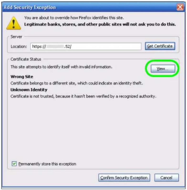 Add Security Exception You are about to override how Firefox identifies this site. Legitimate banks, stores, and other public sites will not ask you to do this. Server Location: https:// .52/ Get Certificate Certificate Status This site attempts to identify itself with invalid information. View... Wrong Site Certificate belongs to a different site, which could indicate an identity theft. Unknown Identity Certificate is not trusted, because it hasn't been verified by a recognized authority. ✓ Permanently store this exception Confirm Security Exception Cancel