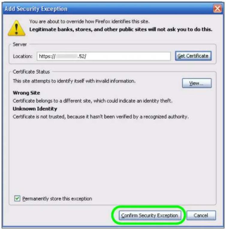 Add Security Exception You are about to override how Firefox identifies this site. Legitimate banks, stores, and other public sites will not ask you to do this. Server Location: https:// .52/ Get Certificate Certificate Status This site attempts to identify itself with invalid information. View... Wrong Site Certificate belongs to a different site, which could indicate an identity theft. Unknown Identity Certificate is not trusted, because it hasn't been verified by a recognized authority. ✓ Permanently store this exception Confirm Security Exception Cancel