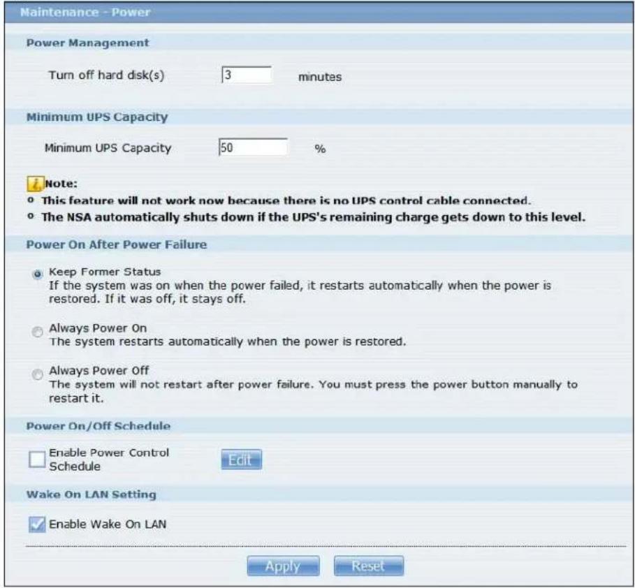 Maintenance - Power Power Management Turn off hard disk(s) 3 minutes Minimum UPS Capacity Minimum UPS Capacity 50 % Note: • This feature will not work now because there is no UPS control cable connected. • The NSA automatically shuts down if the UPS's remaining charge gets down to this level. Power On After Power Failure • Keep Former Status If the system was on when the power failed, it restarts automatically when the power is restored. If it was off, it stays off. • Always Power On The system restarts automatically when the power is restored. • Always Power Off The system will not restart after power failure. You must press the power button manually to restart it. Power On/Off Schedule Enable Power Control Schedule Edit Wake On LAN Setting Enable Wake On LAN Apply Reset
