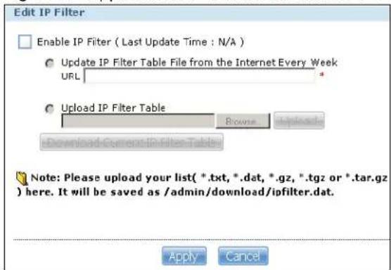 Edit IP Filter Enable IP Filter ( Last Update Time : N/A ) Update IP Filter Table File from the Internet Every Week URL Upload IP Filter Table Browse Upload Download Current IP Filter Table Note: Please upload your list( *.txt, *.dat, *.gz, *.tgz or *.tar.gz ) here. It will be saved as /admin/download/ipfilter.dat. Apply Cancel