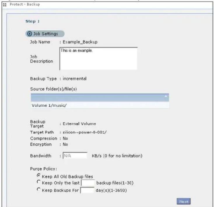 Protect - Backup Step 1 Job Settings Job Name : Example_Backup This is an example. Job Description Backup Type : incremental Source folder(s)/file(s) Volume 1/music/ Backup : External Volume Target : silicon--power-0-001/ Compression : No Encryption : No Bandwidth : N/A KB/s (0 for no limitation) Purge Policy: Keep All Old Backup files Keep Only the last backup files(1-30) Keep Backups For day(s)(1-3650)
