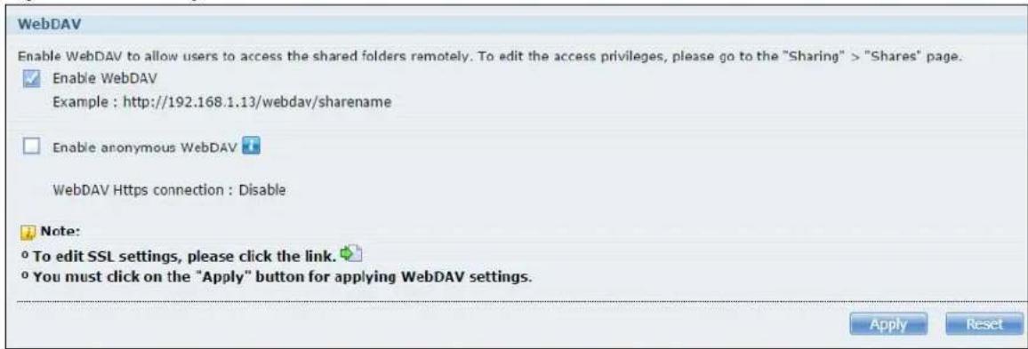 WebDAV Enable WebDAV to allow users to access the shared folders remotely. To edit the access privileges, please go to the "Sharing" > "Shares" page. Enable WebDAV Example : http://192.168.1.13/webdav/sharename Enable anonymous WebDAV WebDAV Https connection : Disable Note: To edit SSL settings, please click the link. You must click on the "Apply" button for applying WebDAV settings. Apply Reset
