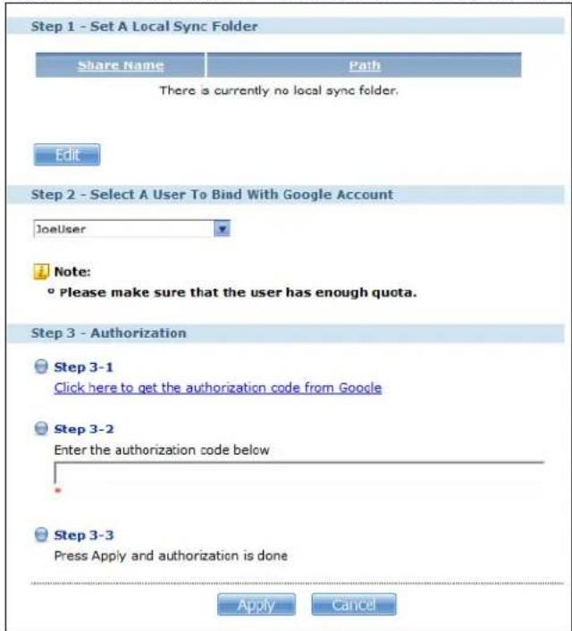 Step 1 - Set A Local Sync Folder Share Name Path There is currently no local sync folder. Edit Step 2 - Select A User To Bind With Google Account JoeUser Note: ° Please make sure that the user has enough quota. Step 3 - Authorization Step 3-1 Click here to get the authorization code from Google Step 3-2 Enter the authorization code below Step 3-3 Press Apply and authorization is done Apply Cancel