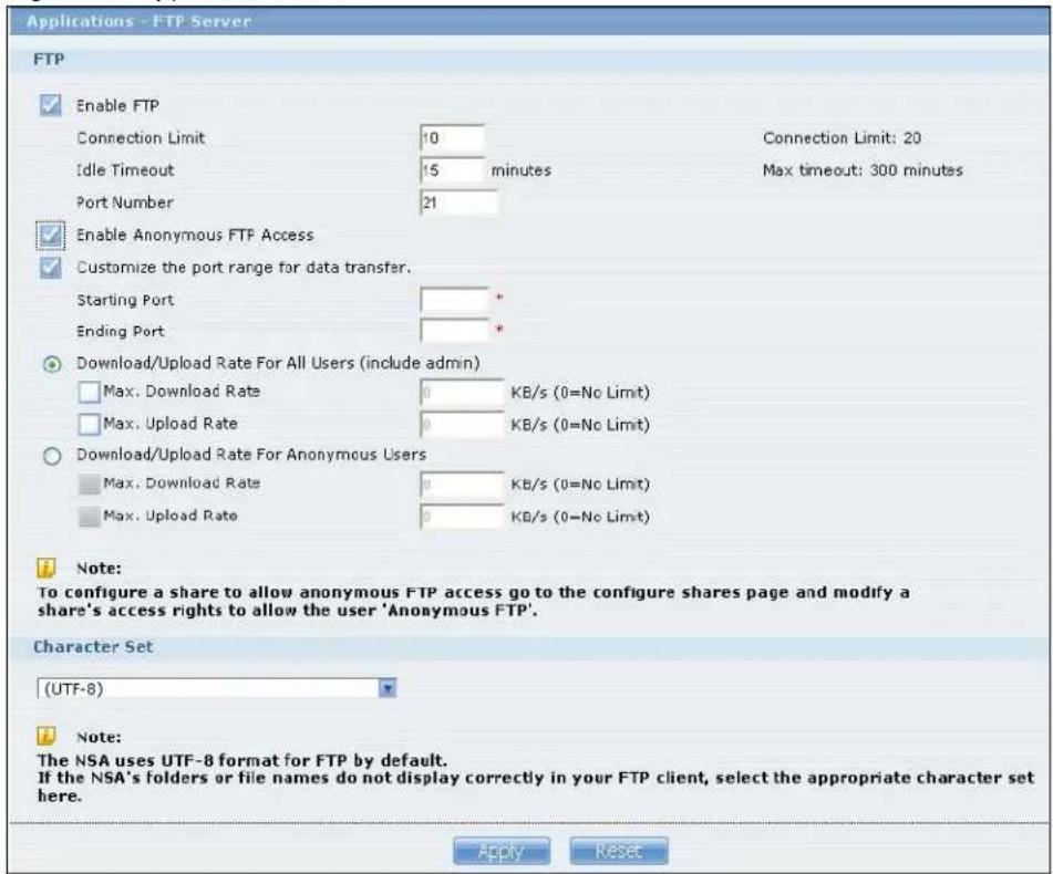 Applications - FTP Server FTP Enable FTP Connection Limit 10 Idle Timeout 15 minutes Port Number 21 Enable Anonymous FTP Access Customize the port range for data transfer. Starting Port * Ending Port * Download/Upload Rate For All Users (include admin) Max. Download Rate 0 KB/s (0=No Limit) Max. Upload Rate 0 KB/s (0=No Limit) Download/Upload Rate For Anonymous Users Max. Download Rate 0 KB/s (0=No Limit) Max. Upload Rate 0 KB/s (0=No Limit) Note: To configure a share to allow anonymous FTP access go to the configure shares page and modify a share's access rights to allow the user 'Anonymous FTP'. Character Set (UTF-8) Note: The NSA uses UTF-8 format for FTP by default. If the NSA's folders or file names do not display correctly in your FTP client, select the appropriate character set here. Apply Reset