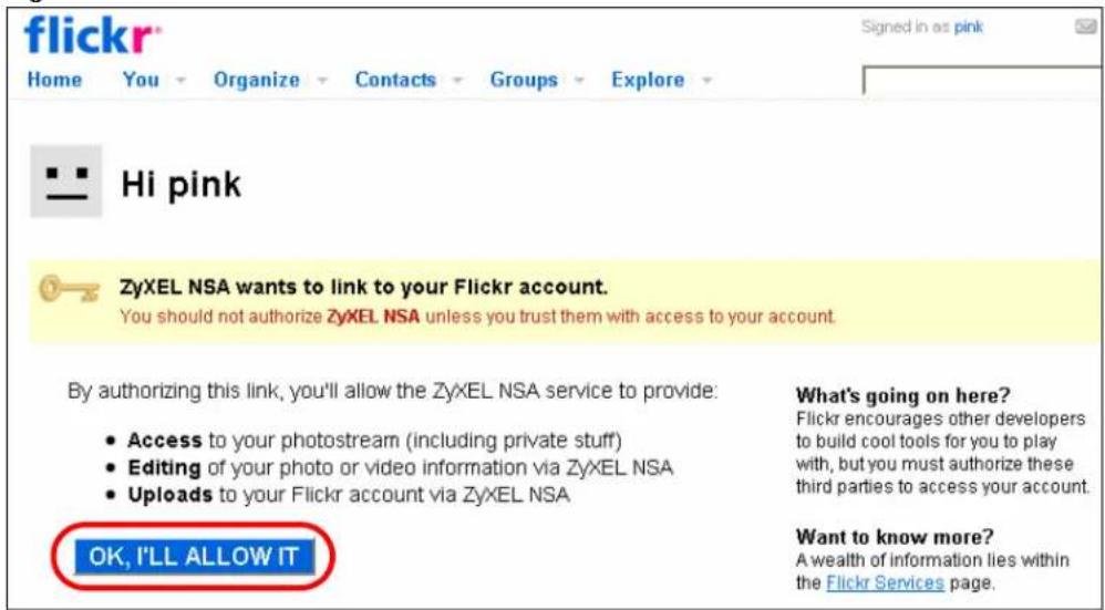 flickr® Home You Organize Contacts Groups Explore Hi pink ZyXEL NSA wants to link to your Flickr account. You should not authorize ZyXEL NSA unless you trust them with access to your account. By authorizing this link, you'll allow the ZyXEL NSA service to provide: • Access to your photostream (including private stuff) • Editing of your photo or video information via ZyXEL NSA • Uploads to your Flickr account via ZyXEL NSA What's going on here? Flickr encourages other developers to build cool tools for you to play with, but you must authorize these third parties to access your account. Want to know more? A wealth of information lies within the Flickr Services page. OK, I'LL ALLOW IT