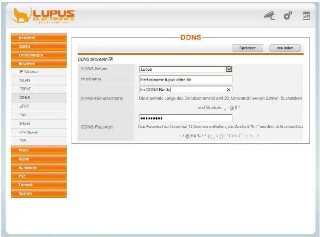 LUPUS ELECTRONICS SECURS POWER LIFE DDNS Speichem neu laden Assistant Status Einstellungen Network IP-Adresse WLAN PPPoE DDNS UPnP Port E-Mail FTP Server P2P Video Alarm Aufnahme PIZ Firewall System DDNS aktivieren ✓ DDNS-Server Lupus Hostname IhrHostname lupus-ddns.de Ihr DDNS Konto DDNS-Benutzername Die maximale Lange des Benutzernamens sind 20; Unterstützt werden Zahlen. Buchstaben und Symbole: _ - @ $ * DDNS-Password Dàs Passwort darf maximal 12 Zeichen enthalten, die Zeichen "& =" werden nicht unterstützt ~!@#$%^*{}_+{}:"1<>?":\. ©1@#$%^*{}_+{}:"1<>?":\.