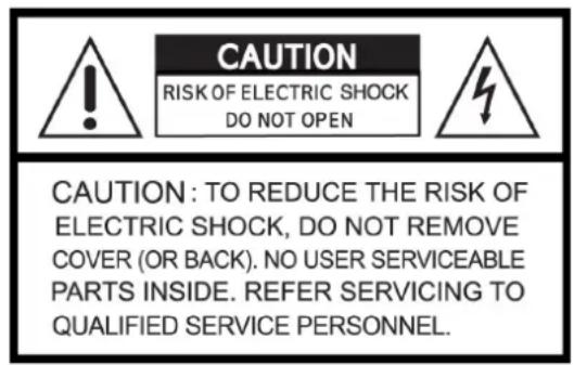 CAUTION RISK OF ELECTRIC SHOCK DO NOT OPEN CAUTION: TO REDUCE THE RISK OF ELECTRIC SHOCK, DO NOT REMOVE COVER (OR BACK). NO USER SERVICEABLE PARTS INSIDE. REFER SERVICING TO QUALIFIED SERVICE PERSONNEL.