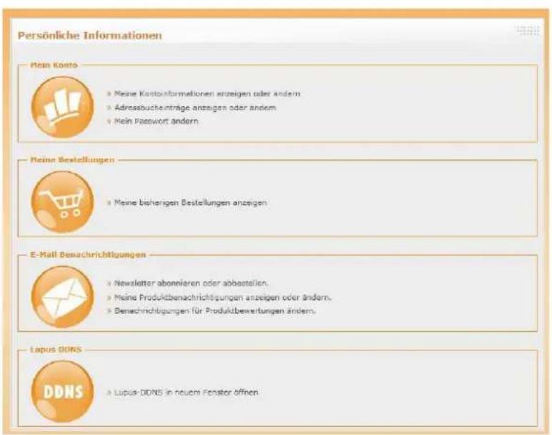Persönliche Informationen Hein Konto • Meine Kontoinformationen anzeigen oder ändern • Adressbuchanträge anzeigen oder ändern • Mein Password ändern Heine Bestellungen • Meine bisherigen Bestellungen anzeigen E-Mail Benachrichtigungen • Newsletter abonnieren oder abbastellen. • Meine Produktbenachrichtigungen anzeigen oder ändern. • Benachrichtigungen für Produktbewertungen ändern. Lopus DONS DDNS • Lupus-DONS in neurom Fenster öffnen