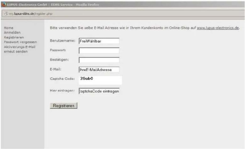 LUPUS-Electronics GmbH | DDMS Service - Mozilla Firefox my.lupus-dins.de/register.php Home Anmelden Registrieren Password vorgessen Aktivierungs E-Mail erneut senden. Bitte verwenden Sie selbe E-Mail Adresse wie in Ihrem Kundenkonto im Online-Shop auf www.lupus-electronics.de. Benutzername: FreiWählbar Password: Bestätigen: E-Mail: IhreE-MailAdresse Captcha Code: 39ab0 Hier eintragen: captchaCode eintragen Registrieren