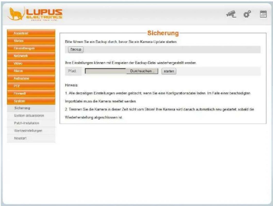 LUPUS ELECTRONICS ASSISTENT Status Finstellungen Netwerk Video Alarm Aufnahme PTZ Firewall System Sicherung System aktualisieren Patch-Installation Werkseinstellungen Neustart Sicherung Bitte führen Sie ein Backup durch, bevor Sie ein Kamera-Update starten. Backup Ihre Einstellungen können mit Einspielen der Backup-Datei wiederhergestellt werden. Pfad: Durchsuchen... starter Hinweis: 1. Alle derzeitigen Einstellungen werden gelöscht, wenn Sie eine Konfigurationsdatei laden. Im Faile einer beschädigten Importdatei muss die Kamera resettet werden 2. Trennen Sie die Kamera in dieser Zeit nicht vom Strom! Ihre Kamera wird danach automatisch neu gestartet, sobald die Wiederherstellung abgeschlossen ist.