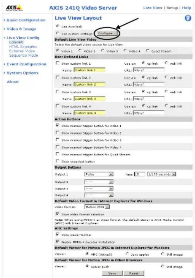 AXIS 241Q Video Server Live View | Setup | Help Basic Configuration Video & Image Live View Config Layout HTML Examples External Video Sequence Mode Event Configuration System Options About Live View Layout Use Auto link Use custom settings Configure Default Live View Video Select the default video source for Live View Video 1 Video 2 Video 3 Video 4 Quad Stream User Defined Links Show custom link 1 Use as: 6 opt link C web link Name: Custom link 1 URL: Http:// Show custom link 2 Use as: 6 opt link C web link Name: Custom link 2 URL: Http:// Show custom link 3 Use as: 6 opt link C web link Name: Custom link 3 URL: Http:// Show custom link 4 Use as: 6 opt link C web link Name: Custom link 4 URL: Http:// Action Buttons Show manual trigger button for Video 1 Show manual trigger button for Video 2 Show manual trigger button for Video 3 Show manual trigger button for Video 4 Show manual trigger button for Quad Stream Show snapshot button Output Buttons Output 1 Pulse Time 10 1/100 seconds Output 2 Output 3 Output 4 Default Video Format in Internet Explorer for Windows Video formats: Motion JPEG Show video format selection Notes: When using MPEG-4 as video format, the default viewer is AXIS Media Control (AMC) with Internet Explorer. AMC Settings Show viewer toolbar Inoble MPEG-4 decoder installation Default Viewer for Motion JPEG in Internet Explorer for Windows Viewer: AMC (Adwell) Jass applet Still image Default Viewer for Motion JPEG in Other Browsers Viewer: Server push Still image Search Reset