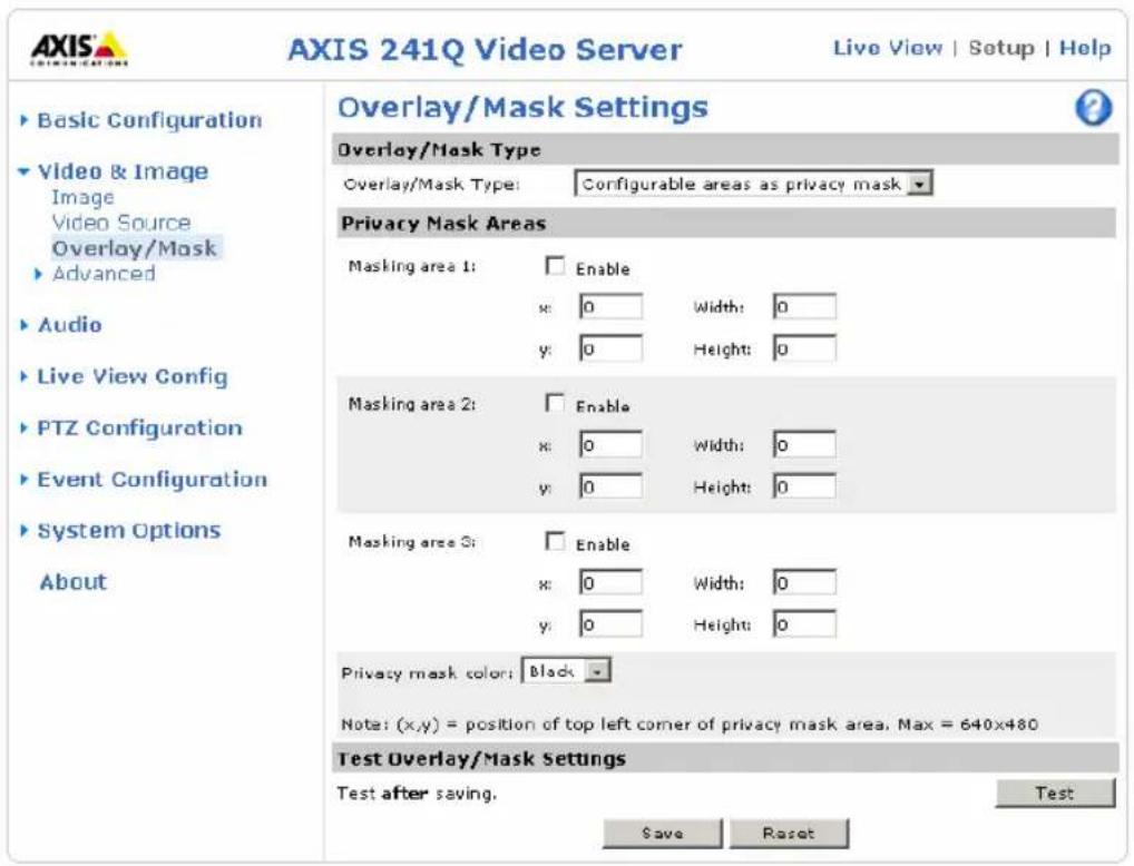AXIS 241Q Video Server Live View | Setup | Help ► Basic Configuration ► Video & Image Image Video Source Overlay/Mask ► Advanced ► Audio ► Live View Config ► PTZ Configuration ► Event Configuration ► System Options About Overlay/Mask Settings Overlay/Mask Type Overlay/Mask Type: Configurable areas as privacy mask Privacy Mask Areas Masking area 1: Enable x: 0 Width: 0 y: 0 Height: 0 Masking area 2: Enable x: 0 Width: 0 y: 0 Height: 0 Masking area 3: Enable x: 0 Width: 0 y: 0 Height: 0 Privacy mask color: Black Note: (x,y) = position of top left corner of privacy mask area. Max = 640x480 Test Overlay/Mask Settings Test after saving. Test Save Reset