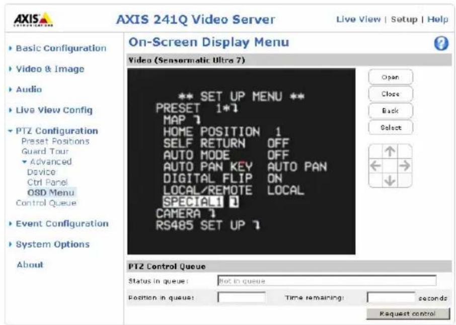 AXIS 241Q Video Server Live View | Setup | Help Basic Configuration Video & Image Audio Live View Config PTZ Configuration Preset Positions Guard Tour Advanced Device Ctrl Panel O8D Menu Control Queue Event Configuration System Options About On-Screen Display Menu Video (Sensormatic Ultra 7) ** SET UP MENU ** PRESET 1*1 MAP ? HOME POSITION 1 SELF RETURN OFF AUTO MODE OFF AUTO PAN KEY AUTO PAN DIGITAL FLIP ON LOCAL/REMOTE LOCAL SPECIAL1 ? CAMERA ? RS485 SET UP ? PTZ Control Queue Status in queue: Not in queue Position in queue: Time remaining: seconds Request control