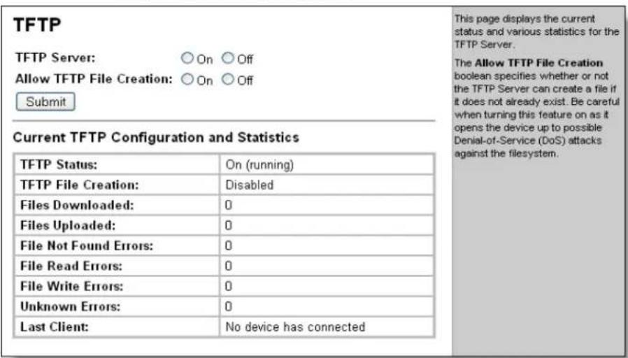 TFTP TFTP Server: ○ On ○ Off Allow TFTP File Creation: ○ On ○ Off Submit Current TFTP Configuration and Statistics TFTP Status: On (running) TFTP File Creation: Disabled Files Downloaded: 0 Files Uploaded: 0 File Not Found Errors: 0 File Read Errors: 0 File Write Errors: 0 Unknown Errors: 0 Last Client: No device has connected This page displays the current status and various statistics for the TFTP Server. The Allow TFTP File Creation boolean specifies whether or not the TFTP Server can create a file if it does not already exist. Be careful when turning this feature on as it opens the device up to possible Denial-of-Service (DoS) attacks against the filesystem.