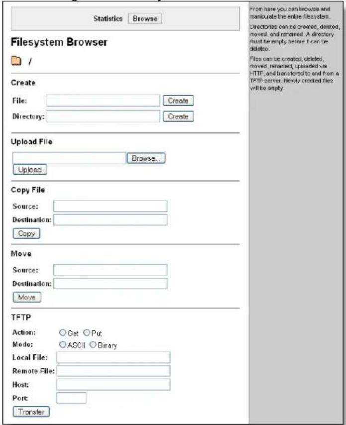 Statistics Browse Filesystem Browser / Create File: Create Directory: Create Upload File Browse... Upload Copy File Source: Destination: Copy Move Source: Destination: Move TFTP Action: Get Put Mode: ASCII Binary Local File: Remote File: Host: Port: Transfer From here you can browse and manulate the entire filesystem. Directories can be created, deleted, moved, and removed. A directory must be empty before it can be deleted. Files can be created, deleted, moved, renamed, uploaded via HTTP, and transferred to and from a TFTP server. Newly created files will be empty.
