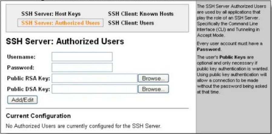 SSH Server: Host Keys SSH Server: Authorized Users SSH Client: Known Hosts SSH Client: Users SSH Server: Authorized Users Username: Password: Public RSA Key: Browse... Public DSA Key: Browse... Add/Edit Current Configuration No Authorized Users are currently configured for the SSH Server. The SSH Server Authorized Users are used by all applications that play the role of an SSH Server. Specifically the Command Line Interface (CLI) and Tunneling in Accept Mode. Every user account must have a Password. The user's Public Keys are optional and only necessary if public key authentication is wanted. Using public key authentication will allow a connection to be made without the password being asked at that time.