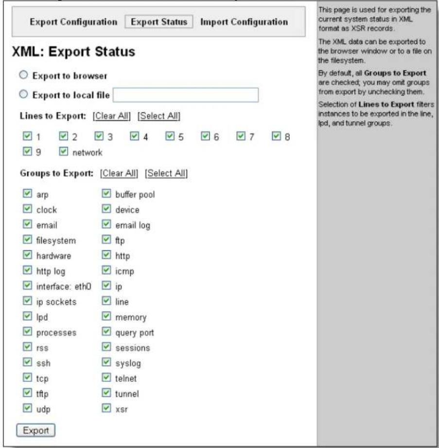 Export Configuration Export Status Import Configuration XML: Export Status ○ Export to browser ○ Export to local file Lines to Export: [Clear All] [Select All] ✓ 1 ✓ 2 ✓ 3 ✓ 4 ✓ 5 ✓ 6 ✓ 7 ✓ 8 ✓ 9 ✓ network Groups to Export: [Clear All] [Select All] ✓ arp buffer pool ✓ clock device ✓ email email log ✓ filesystem ftp ✓ hardware http ✓ http log icmp ✓ interface: eth0 ip ✓ ip sockets line ✓ lpd memory ✓ processes query port ✓ rss sessions ✓ ssh syslog ✓ tcp telnet ✓ tftp tunnel ✓ udp xsr Export