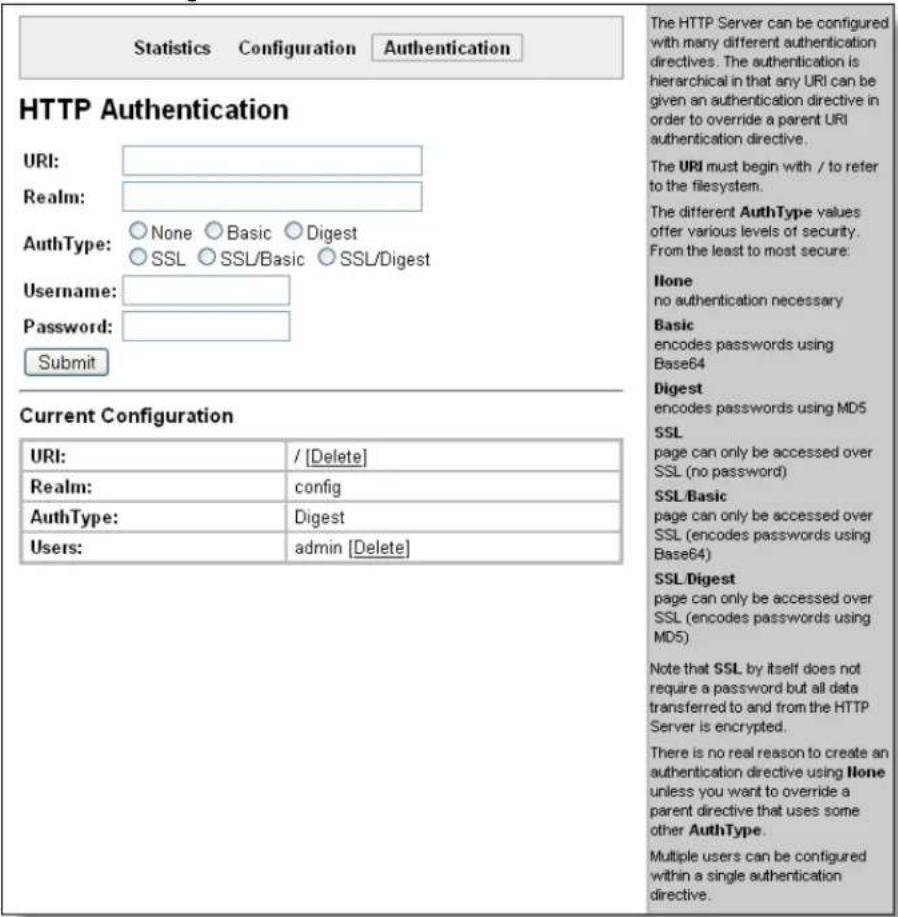 Statistics Configuration Authentication HTTP Authentication URI: Realm: AuthType: None Basic Digest SSL SSL/Basic SSL/Digest Username: Password: Submit Current Configuration URI: / [Delete] Realm: config AuthType: Digest Users: admin [Delete] The HTTP Server can be configured with many different authentication directives. The authentication is hierarchical in that any URI can be given an authentication directive in order to override a parent URI authentication directive. The URI must begin with / to refer to the filesystem. The different AuthType values offer various levels of security. From the least to most secure: None no authentication necessary Basic encodes passwords using Base64 Digest encodes passwords using MD5 SSL page can only be accessed over SSL (no password) SSL/Basic page can only be accessed over SSL (encodes passwords using Base64) SSL/Digest page can only be accessed over SSL (encodes passwords using MD5) Note that SSL by itself does not require a password but all data transferred to and from the HTTP Server is encrypted. There is no real reason to create an authentication directive using None unless you want to override a parent directive that uses some other AuthType. Multiple users can be configured within a single authentication directive.
