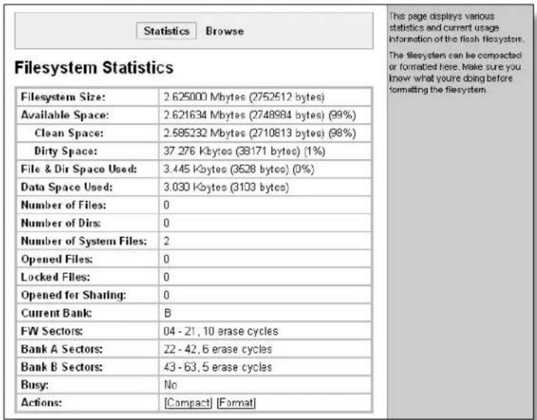 Statistics Browse Filesystem Statistics Filesystem Size: 2.625000 Mbytes (2752512 bytes) Available Space: 2.621634 Mbytes (2748984 bytes) (99%) Clean Space: 2.585232 Mbytes (2710813 bytes) (98%) Dirty Space: 37.276 Kbytes (38171 bytes) (1%) File & Dir Space Used: 3.445 Kbytes (3528 bytes) (0%) Data Space Used: 3.030 Kbytes (3103 bytes) Number of Files: 0 Number of Dirs: 0 Number of System Files: 2 Opened Files: 0 Locked Files: 0 Opened for Sharing: 0 Current Bank: B FW Sectors: 04 - 21, 10 erase cycles Bank A Sectors: 22 - 42, 6 erase cycles Bank B Sectors: 43 - 63, 5 erase cycles Busy: No Actions: [Compact] [Format] This page displays various statistics and current usage information of the flesh filesystem. The filesystem can be compacted or formatted here. Make sure you know what you're doing before tormatting the filesystem.