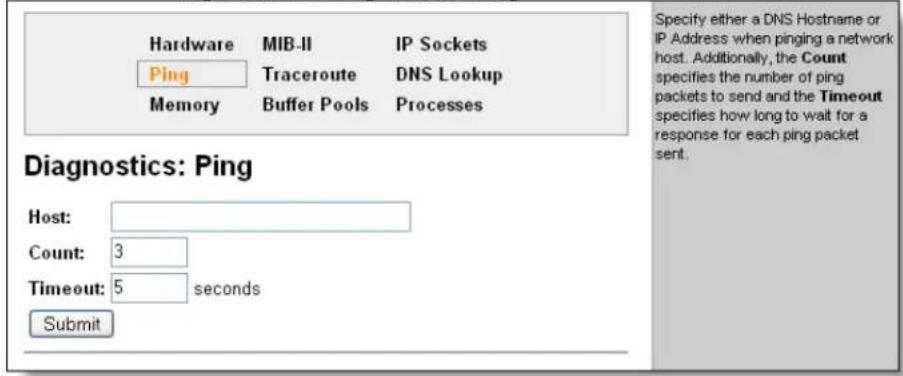 Hardware MIB-II IP Sockets Ping Traceroute DNS Lookup Memory Buffer Pools Processes Diagnostics: Ping Host: Count: 3 Timeout: 5 seconds Submit Specify either a DNS Hostname or IP Address when pinging a network host. Additionally, the Count specifies the number of ping packets to send and the Timeout specifies how long to wait for a response for each ping packet sent.