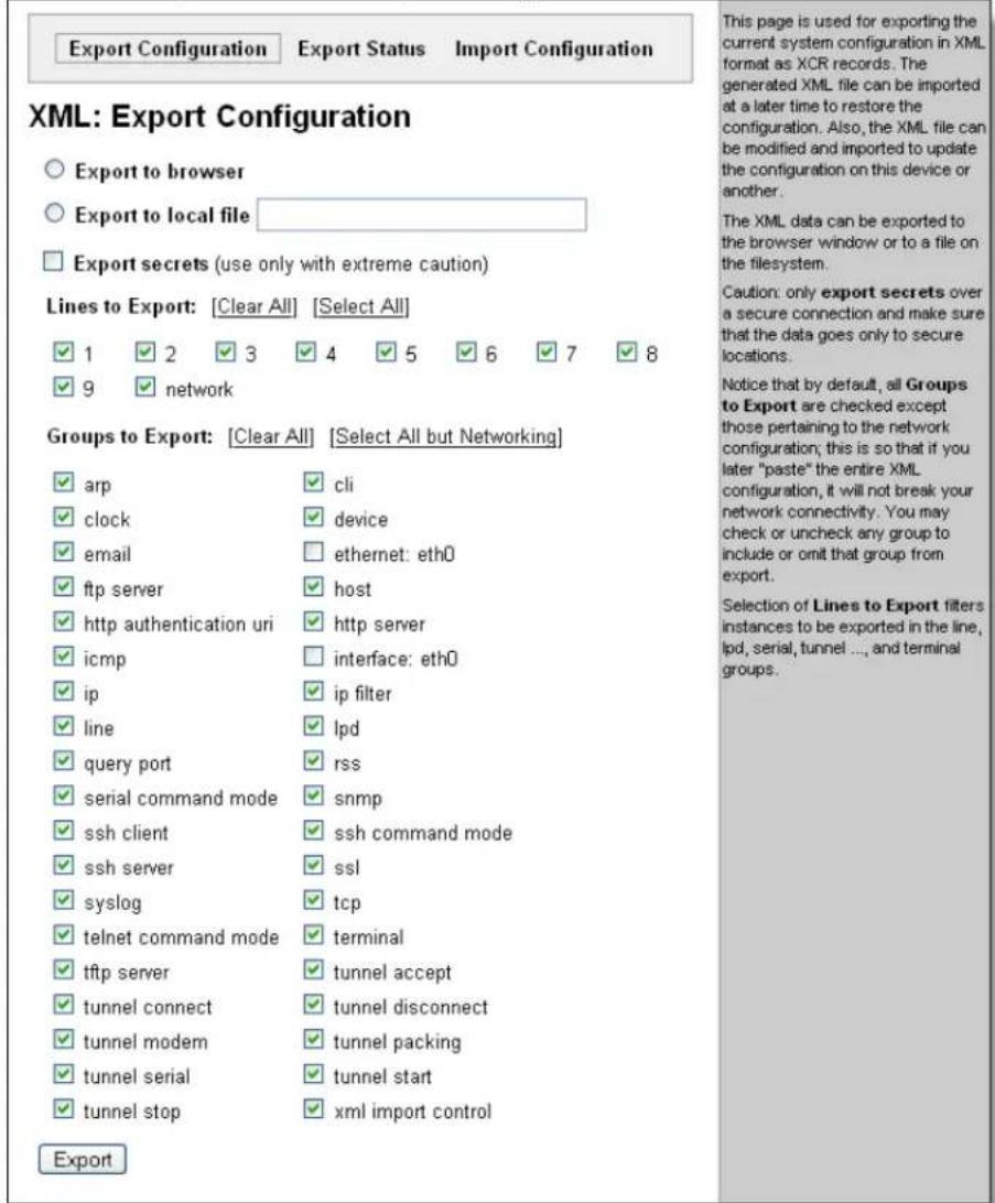 Export Configuration Export Status Import Configuration XML: Export Configuration ○ Export to browser ○ Export to local file □ Export secrets (use only with extreme caution) Lines to Export: [Clear All] [Select All] ✓ 1 ✓ 2 ✓ 3 ✓ 4 ✓ 5 ✓ 6 ✓ 7 ✓ 8 ✓ 9 ✓ network Groups to Export: [Clear All] [Select All but Networking] ✓ arp ✓ cli ✓ clock ✓ device ✓ email □ ethernet: eth0 ✓ ftp server ✓ host ✓ http authentication uri ✓ http server ✓ icmp □ interface: eth0 ✓ ip ✓ ip filter ✓ line ✓ lpd ✓ query port ✓ rss ✓ serial command mode ✓ snmp ✓ ssh client ✓ ssh command mode ✓ ssh server ✓ ssl ✓ syslog ✓ tcp ✓ telnet command mode ✓ terminal ✓ tftp server ✓ tunnel accept ✓ tunnel connect ✓ tunnel disconnect ✓ tunnel modem ✓ tunnel packing ✓ tunnel serial ✓ tunnel start ✓ tunnel stop ✓ xml import control Export This page is used for exporting the current system configuration in XML format as XCR records. The generated XML file can be imported at a later time to restore the configuration. Also, the XML file can be modified and imported to update the configuration on this device or another. The XML data can be exported to the browser window or to a file on the filesystem. Caution: only export secrets over a secure connection and make sure that the data goes only to secure locations. Notice that by default, all Groups to Export are checked except those pertaining to the network configuration; this is so that if you later "paste" the entire XML configuration, it will not break your network connectivity. You may check or uncheck any group to include or omit that group from export. Selection of Lines to Export filters instances to be exported in the line, lpd, serial, tunnel ..., and terminal groups.