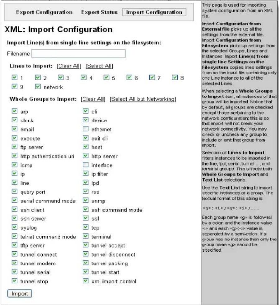 Export Configuration Export Status.Import Configuration XML: Import Configuration Import Line(s) from single line settings on the filesystem: Filename: Lines to Import: [Clear All] [Select All] ✓ 1 ✓ 2 ✓ 3 ✓ 4 ✓ 5 ✓ 6 ✓ 7 ✓ 8 ✓ 9 ✓ network Whole Groups to Import: [Clear All] [Select All but Networking] ✓ arp ✓ cli ✓ clock ✓ device ✓ email □ ethernet ✓ execute ✓ exit cli ✓ ftp server ✓ host ✓ http authentication uri ✓ http server ✓ icmp □ interface ✓ ip ✓ ip filter ✓ line ✓ lpd ✓ query port ✓ rss ✓ serial command mode ✓ snmp ✓ ssh client ✓ ssh command mode ✓ ssh server ✓ ssl ✓ syslog ✓ tcp ✓ telnet command mode ✓ terminal ✓ tftp server ✓ tunnel accept ✓ tunnel connect ✓ tunnel disconnect ✓ tunnel modem ✓ tunnel packing ✓ tunnel serial ✓ tunnel start ✓ tunnel stop ✓ xml import control Import This page is used for importing system configuration from an XML file. Import Configuration from External file picks up all the settings from the external file. Import Configuration from Filesystem picks up settings from the selected Groups, Lines and Instances. Import Line(s) from single line Settings on the Filesystem copies lines settings from an the input file containing only one Line instance to all of the selected Lines. When selecting a Whole Groups to Import item, all instances of that group will be imported. Notice that by default, all groups are checked except those pertaining to the network configuration; this is so that import will not break your network connectivity. You may check or uncheck any group to include or omit that group from import. Selection of Lines to Import filters instances to be imported in the line, lpd, serial, tunnel ..., and terminal groups. This affects both Whole Groups to Import and Text List selections. Use the Text List string to import specific instances of a group. The textual format of this string is: < g> : < i > ; < g> : < i > ; ... Each group name < g> is followed by a colon and the instance value < i> and each < g> < i> value is separated by a semi-colon. If a group has no instance then only the group name < g> should be specified.