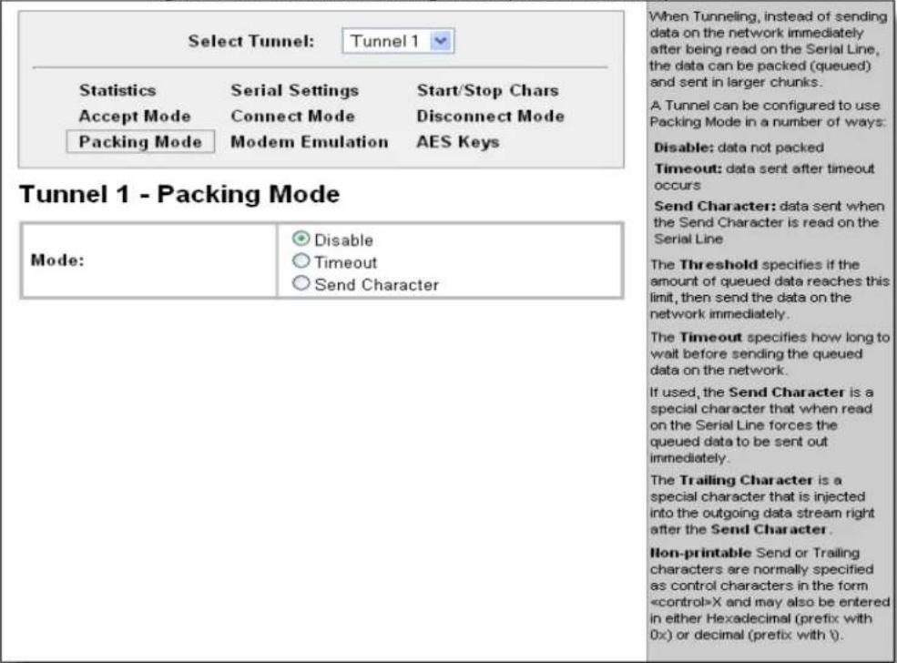 Select Tunnel: Tunnel 1 Statistics Serial Settings Start/Stop Chars Accept Mode Connect Mode Disconnect Mode Packing Mode Modem Emulation AES Keys Tunnel 1 - Packing Mode Mode: Disable Timeout Send Character When Tunneling, instead of sending data on the network immediately after being read on the Serial Line, the data can be packed (queued) and sent in larger chunks. A Tunnel can be configured to use Packing Mode in a number of ways: Disable: data not packed Timeout: data sent after timeout occurs Send Character: data sent when the Send Character is read on the Serial Line The Threshold specifies if the amount of queued data reaches this limit, then send the data on the network immediately. The Timeout specifies how long to wait before sending the queued data on the network. If used, the Send Character is a special character that when read on the Serial Line forces the queued data to be sent out immediately. The Trailing Character is a special character that is injected into the outgoing data stream right after the Send Character. Non-printable Send or Trailing characters are normally specified as control characters in the form X and may also be entered in either Hexadecimal (prefix with 0x) or decimal (prefix with \).