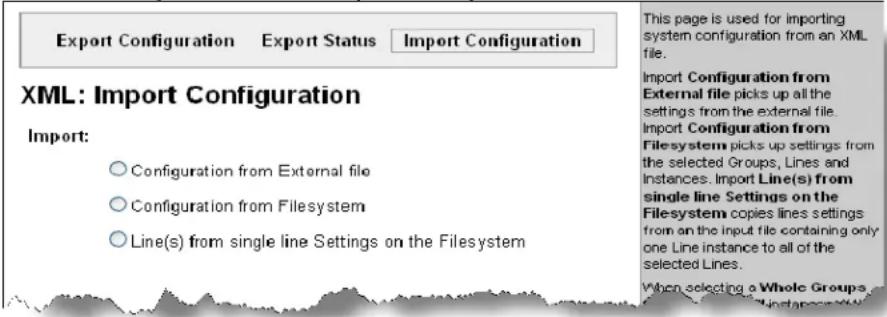 Export Configuration Export Status.Import Configuration XML: Import Configuration Import: ○Configuration from External file ○Configuration from Filesystem ○Line(s) from single line Settings on the Filesystem This page is used for importing system configuration from an XML file. Import Configuration from External file picks up all the settings from the external file. Import Configuration from Filesystem picks up settings from the selected Groups, Lines and Instances. Import Line(s) from single line Settings on the Filesystem copies lines settings from an the input file containing only one Line instance to all of the selected Lines. When selecting a Whole Groups file, these are also selected.