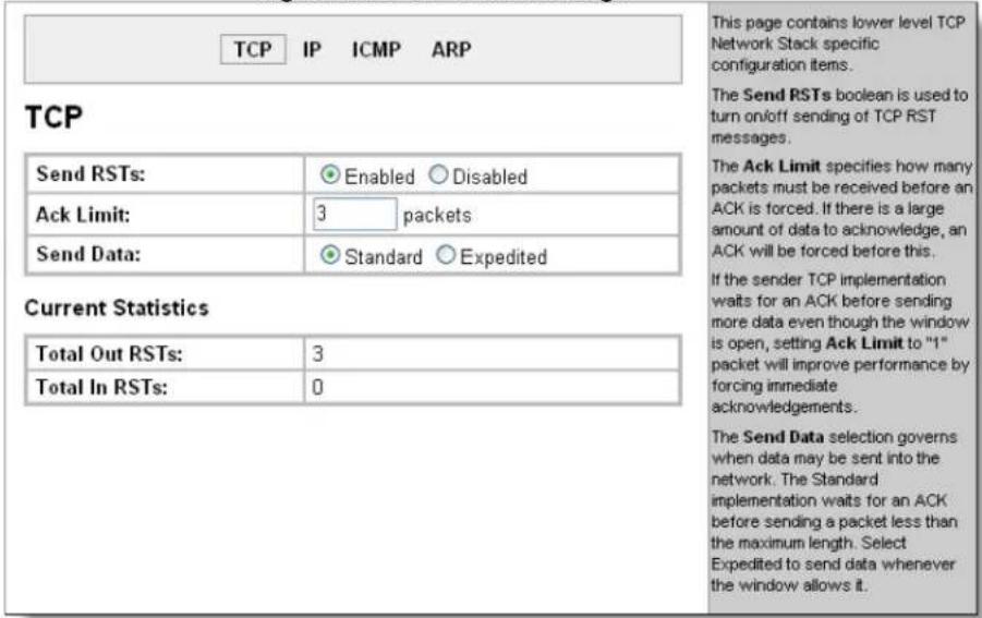 TCP IP ICMP ARP This page contains lower level TCP Network Stack specific configuration items. The Send RSTs boolean is used to turn on/off sending of TCP RST messages. The Ack Limit specifies how many packets must be received before an ACK is forced. If there is a large amount of data to acknowledge, an ACK will be forced before this. If the sender TCP implementation watts for an ACK before sending more data even though the window is open, setting Ack Limit to "1" packet will improve performance by forcing immediate acknowledgements. The Send Data selection governs when data may be sent into the network. The Standard implementation waits for an ACK before sending a packet less than the maximum length. Select Expedited to send data whenever the window allows it.