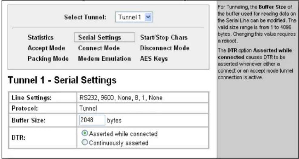 Select Tunnel: Tunnel 1 Statistics Serial Settings Start/Stop Chars Accept Mode Connect Mode Disconnect Mode Packing Mode Modem Emulation AES Keys Tunnel 1 - Serial Settings Line Settings: RS232, 9600, None, 8, 1, None Protocol: Tunnel Buffer Size: 2048 bytes DTR: Asserted while connected Continuously asserted For Tunneling, the Buffer Size of the buffer used for reading data on the Serial Line can be modified. The valid size range is from 1 to 4096 bytes. Changing this value requires a reboot. The DTR option Asserted while connected causes DTR to be asserted whenever either a connect or an accept mode tunnel connection is active.