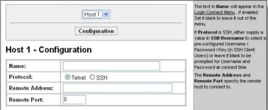 Host 1 - Configuration Name: Protocol: Telnet SSH Remote Address: Remote Port: 0 The text in Name will appear in the Login Connect Menu , if enabled. Set it blank to leave it out of the menu. If Protocol is SSH, either supply a value in SSH Username to select a pre-configured Username / Password / Key (in SSH Client: Users) or leave it blank to be prompted for Username and Password at connect time. The Remote Address and Remote Port specify the remote host to connect to.