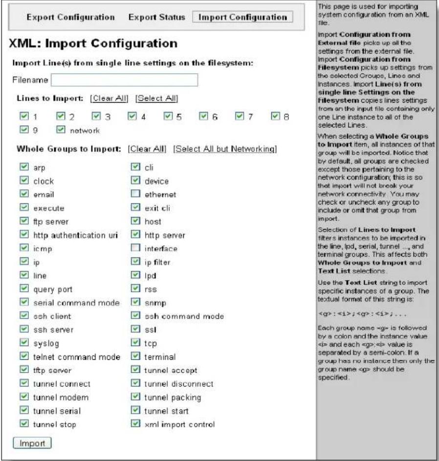 Export Configuration Export Status.Import Configuration XML: Import Configuration Import Line(s) from single line settings on the filesystem: Filename: Lines to Import: [Clear All] [Select All] ✓ 1 ✓ 2 ✓ 3 ✓ 4 ✓ 5 ✓ 6 ✓ 7 ✓ 8 ✓ 9 ✓ network Whole Groups to Import: [Clear All] [Select All but Networking] ✓ arp ✓ cli ✓ clock ✓ device ✓ email □ ethernet ✓ execute ✓ exit cli ✓ ftp server ✓ host ✓ http authentication uri ✓ http server ✓ icmp □ interface ✓ ip ✓ ip filter ✓ line ✓ lpd ✓ query port ✓ rss ✓ serial command mode ✓ snmp ✓ ssh client ✓ ssh command mode ✓ ssh server ✓ ssl ✓ syslog ✓ tcp ✓ telnet command mode ✓ terminal ✓ tftp server ✓ tunnel accept ✓ tunnel connect ✓ tunnel disconnect ✓ tunnel modem ✓ tunnel packing ✓ tunnel serial ✓ tunnel start ✓ tunnel stop ✓ xml import control Import This page is used for importing system configuration from an XML file. Import Configuration from External file picks up all the settings from the external file. Import Configuration from Filesystem picks up settings from the selected Groups, Lines and Instances. Import Line(s) from single line Settings on the Filesystem copies lines settings from an the input file containing only one Line instance to all of the selected Lines. When selecting a Whole Groups to Import item, all instances of that group will be imported. Notice that by default, all groups are checked except those pertaining to the network configuration; this is so that import will not break your network connectivity. You may check or uncheck any group to include or omit that group from import. Selection of Lines to Import filters instances to be imported in the line, lpd, serial, tunnel ..., and terminal groups. This affects both Whole Groups to Import and Text List selections. Use the Text List string to import specific instances of a group. The textual format of this string is: : ; : ; ... Each group name is followed by a colon and the instance value and each value is separated by a semi-colon. If a group has no instance then only the group name should be specified.