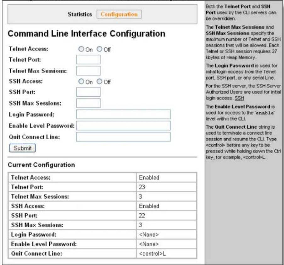 Statistics Configuration Command Line Interface Configuration Telnet Access: ○ On ○ Off Telnet Port: Telnet Max Sessions: SSH Access: ○ On ○ Off SSH Port: SSH Max Sessions: Login Password: Enable Level Password: Quit Connect Line: Submit Current Configuration Telnet Access: Enabled Telnet Port: 23 Telnet Max Sessions: 3 SSH Access: Enabled SSH Port: 22 SSH Max Sessions: 3 Login Password: Enable Level Password: Quit Connect Line: Both the Telnet Port and SSH Port used by the CLI servers can be overridden. The Telnet Max Sessions and SSH Max Sessions specify the maximum number of Telnet and SSH sessions that will be allowed. Each Telnet or SSH session requires 27 kbytes of Heap Memory. The Login Password is used for initial login access from the Telnet port, SSH port, or any serial Line. For the SSH server, the SSH Server Authorized Users are used for initial login access. SSH The Enable Level Password is used for access to the 'enable' level within the CLI. The Quit Connect Line string is used to terminate a connect line session and resume the CLI. Type before any key to be pressed while holding down the Ctrl key, for example, L.