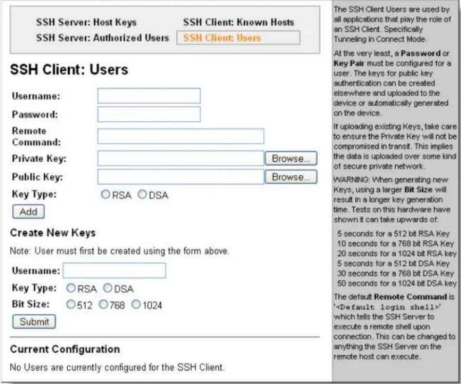 SSH Server: Host Keys SSH Server: Authorized Users SSH Client: Known Hosts SSH Client: Users Username: Password: Remote Command: Private Key: Browse... Public Key: Browse... Key Type: ○ RSA ○ DSA Add Create New Keys Note: User must first be created using the form above. Username: Key Type: ○ RSA ○ DSA Bit Size: ○ 512 ○ 768 ○ 1024 Submit Current Configuration No Users are currently configured for the SSH Client. The SSH Client Users are used by all applications that play the role of an SSH Client. Specifically Tunneling in Connect Mode. At the very least, a Password or Key Pair must be configured for a user. The keys for public key authentication can be created elsewhere and uploaded to the device or automatically generated on the device. If uploading existing Keys, take care to ensure the Private Key will not be compromised in transit. This implies the data is uploaded over some kind of secure private network. WARNING: When generating new Keys, using a larger Bit Size will result in a longer key generation time. Tests on this hardware have shown it can take upwards of: 5 seconds for a 512 bit RSA Key 10 seconds for a 768 bit RSA Key 20 seconds for a 1024 bit RSA Key 5 seconds for a 512 bit DSA Key 30 seconds for a 768 bit DSA Key 50 seconds for a 1024 bit DSA key The default Remote Command is '' which tells the SSH Server to execute a remote shell upon connection. This can be changed to anything the SSH Server on the remote host can execute.
