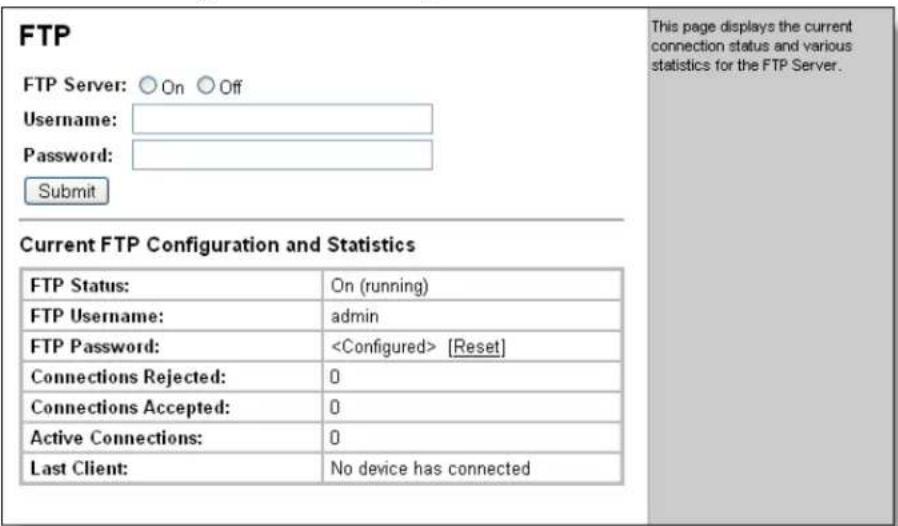 FTP FTP Server: ○ On ○ Off Username: Password: Submit This page displays the current connection status and various statistics for the FTP Server. Current FTP Configuration and Statistics FTP Status: On (running) FTP Username: admin FTP Password: [Reset] Connections Rejected: 0 Connections Accepted: 0 Active Connections: 0 Last Client: No device has connected