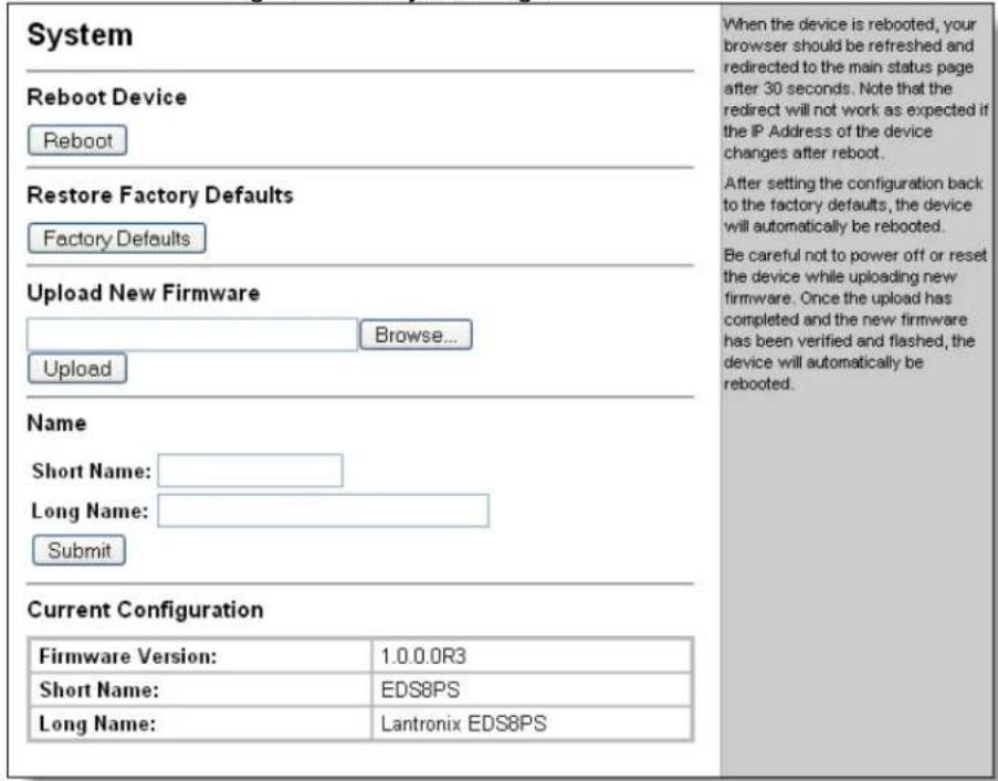 System Reboot Device Reboot Restore Factory Defaults Factory Defaults Upload New Firmware Browse... Upload Name Short Name: Long Name: Submit Current Configuration Firmware Version: 1.0.0.0R3 Short Name: EDS8PS Long Name: Lantronix EDS8PS When the device is rebooted, your browser should be refreshed and redirected to the main status page after 30 seconds. Note that the redirect will not work as expected if the IP Address of the device changes after reboot. After setting the configuration back to the factory defaults, the device will automatically be rebooted. Be careful not to power off or reset the device while uploading new firmware. Once the upload has completed and the new firmware has been verified and flashed, the device will automatically be rebooted.