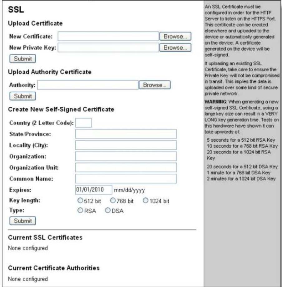 SSL Upload Certificate New Certificate: Browse... New Private Key: Browse... Submit Upload Authority Certificate Authority: Browse... Submit Create New Self-Signed Certificate Country (2 Letter Code): State/Province: Locality (City): Organization: Organization Unit: Common Name: Expires: 01/01/2010 mm/dd/yyyy Key length: ○512 bit ○768 bit ○1024 bit Type: ○RSA ○DSA Submit Current SSL Certificates None configured Current Certificate Authorities None configured An SSL Certificate must be configured in order for the HTTP Server to listen on the HTTPS Port. This certificate can be created elsewhere and uploaded to the device or automatically generated on the device. A certificate generated on the device will be self-signed. If uploading an existing SSL Certificate, take care to ensure the Private Key will not be compromised in transit. This implies the data is uploaded over some kind of secure private network. WARNING: When generating a new self-signed SSL Certificate, using a large key size can result in a VERY LONG key generation time. Tests on this hardware have shown it can take upwards of: 5 seconds for a 512 bit RSA Key 10 seconds for a 768 bit RSA Key 20 seconds for a 1024 bit RSA Key 20 seconds for a 512 bit DSA Key 1 minute for a 768 bit DSA Key 2 minutes for a 1024 bit DSA Key