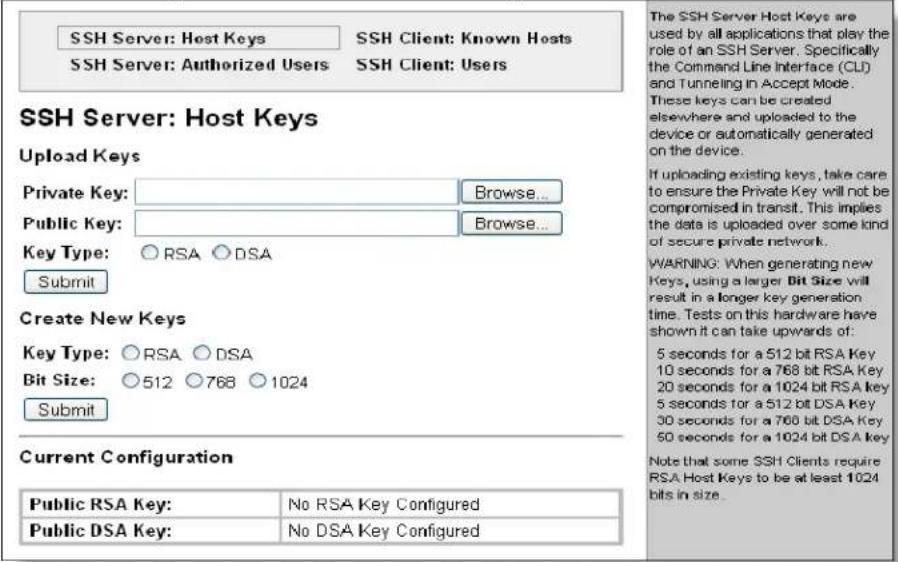 SSH Server: Host Keys SSH Server: Authorized Users SSH Client: Known Hosts SSH Client: Users SSH Server: Host Keys Upload Keys Private Key: Browse... Public Key: Browse... Key Type: ○ RSA ○ DSA Submit Create New Keys Key Type: ○ RSA ○ DSA Bit Size: ○ 512 ○ 768 ○ 1024 Submit Current Configuration Public RSA Key: No RSA Key Configured Public DSA Key: No DSA Key Configured The SSH Server Host Keys are used by all applications that play the role of an SSH Server. Specifically the Command Line Interface (CLI) and Tunneling in Accept Mode. These keys can be created elsewhere and uploaded to the device or automatically generated on the device. If uploading existing keys, take care to ensure the Private Key will not be compromised in transit. This implies the data is uploaded over some kind of secure private network. WARNING: When generating new Keys, using a larger Bit Size will result in a longer key generation time. Tests on this hardware have shown it can take upwards of: 5 seconds for a 512 bit RSA Key 10 seconds for a 768 bit RSA Key 20 seconds for a 1024 bit RSA Key 5 seconds for a 512 bit DSA Key 30 seconds for a 768 bit DSA Key 50 seconds for a 1024 bit DSA Key Note that some SSH Clients require RSA Host Keys to be at least 1024 bits in size.