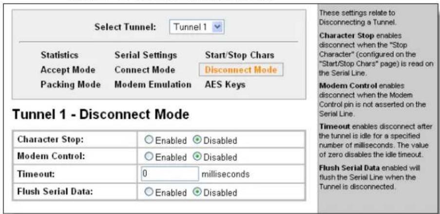 Select Tunnel: Tunnel 1 Statistics Serial Settings Start/Stop Chars Accept Mode Connect Mode Disconnect Mode Packing Mode Modem Emulation AES Keys Tunnel 1 - Disconnect Mode Character Stop: Enabled Disabled Modem Control: Enabled Disabled Timeout: 0 milliseconds Flush Serial Data: Enabled Disabled These settings relate to Disconnecting a Tunnel. Character Stop enables disconnect when the "Stop Character" (configured on the "Start/Stop Chars" page) is read on the Serial Line. Modem Control enables disconnect when the Modem Control pin is not asserted on the Serial Line. Timeout enables disconnect after the tunnel is idle for a specified number of milliseconds. The value of zero disables the idle timeout. Flush Serial Data enabled will flush the Serial Line when the Tunnel is disconnected.