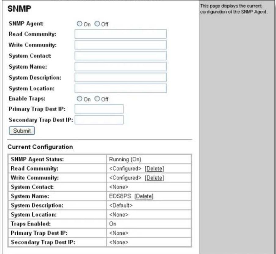 SNMP SNMP Agent: ○ On ○ Off Read Community: Write Community: System Contact: System Name: System Description: System Location: Enable Traps: ○ On ○ Off Primary Trap Dest IP: Secondary Trap Dest IP: Submit Current Configuration SNMP Agent Status: Running (On) Read Community: [Delete] Write Community: [Delete] System Contact: System Name: EDS8PS [Delete] System Description: System Location: Traps Enabled: On Primary Trap Dest IP: Secondary Trap Dest IP: This page displays the current configuration of the SNMP Agent.