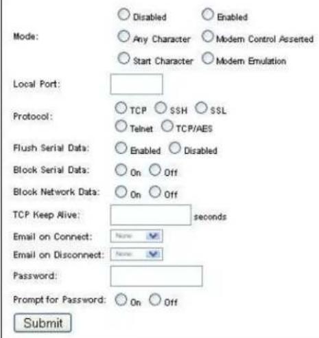Mode: ○ Disabled ○ Enabled ○ Any Character ○ Modern Control Asserted ○ Start Character ○ Modern Emulation Local Port: Protocol: ○ TCP ○ SSH ○ SSL ○ Telnet ○ TCP/AES Flush Serial Data: ○ Enabled ○ Disabled Block Serial Data: ○ On ○ Off Block Network Data: ○ On ○ Off TCP Keep Alive: seconds Email on Connect: None Email on Disconnect: None Password: Prompt for Password: ○ On ○ Off Submit