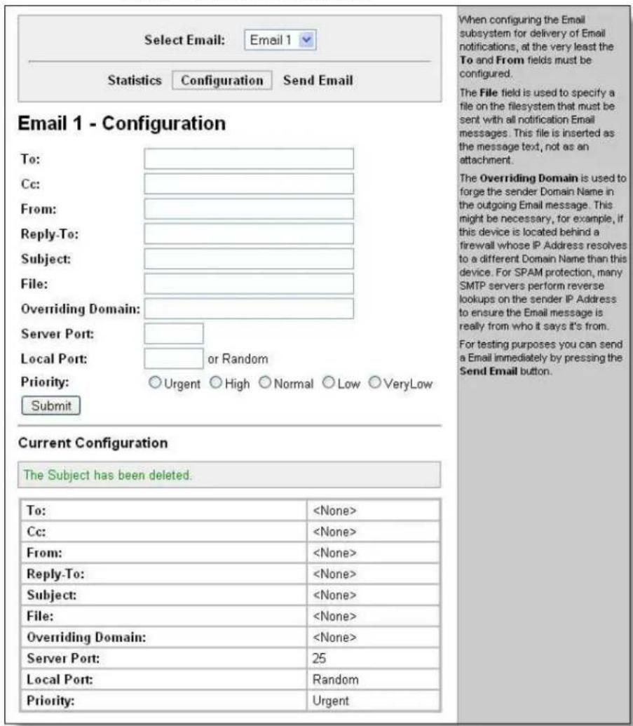 Select Email: Email 1 Statistics Configuration Send Email Email 1 - Configuration To: Cc: From: Reply-To: Subject: File: Overriding Domain: Server Port: Local Port: or Random Priority: Urgent High Normal Low VeryLow Submit Current Configuration The Subject has been deleted. To: Cc: From: Reply-To: Subject: File: Overriding Domain: Server Port: 25 Local Port: Random Priority: Urgent When configuring the Email subsystem for delivery of Email notifications, at the very least the To and From fields must be configured. The File field is used to specify a file on the filesystem that must be sent with all notification Email messages. This file is inserted as the message text, not as an attachment. The Overriding Domain is used to forge the sender Domain Name in the outgoing Email message. This might be necessary, for example, if this device is located behind a firewall whose IP Address resolves to a different Domain Name than this device. For SPAM protection, many SMTP servers perform reverse lookups on the sender IP Address to ensure the Email message is really from who it says it's from. For testing purposes you can send a Email immediately by pressing the Send Email button.