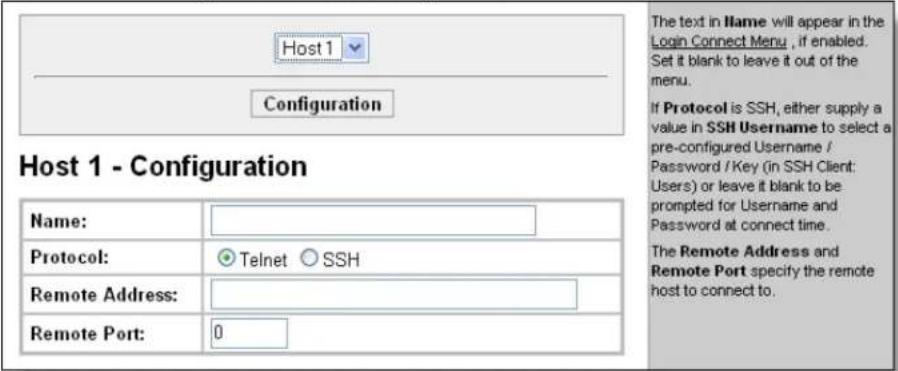 Host 1 - Configuration Name: Protocol: Telnet SSH Remote Address: Remote Port: 0 The text in Name will appear in the Login Connect Menu , if enabled. Set it blank to leave it out of the menu. If Protocol is SSH, either supply a value in SSH Username to select a pre-configured Username / Password / Key (in SSH Client: Users) or leave it blank to be prompted for Username and Password at connect time. The Remote Address and Remote Port specify the remote host to connect to.