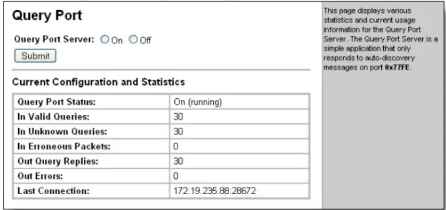 Query Port Query Port Server: ○ On ○ Off Submit Current Configuration and Statistics Query Port Status: On (running) In Valid Queries: 30 In Unknown Queries: 30 In Erroneous Packets: 0 Out Query Replies: 30 Out Errors: 0 Last Connection: 172.19.235.88.28672 This page displays various statistics and current usage information for the Query Port Server. The Query Port Server is a simple application that only responds to auto-discovery messages on port 0x77FE.