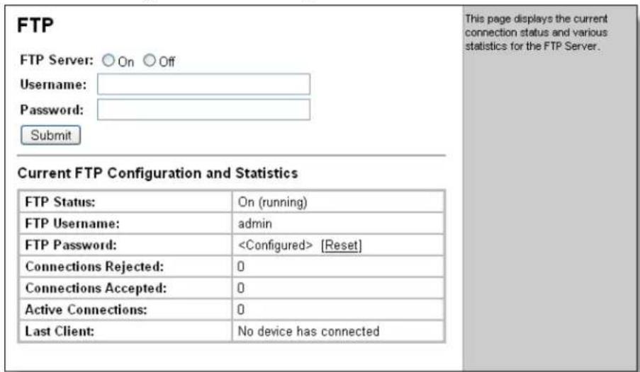 FTP FTP Server: ○ On ○ Off Username: Password: Submit Current FTP Configuration and Statistics FTP Status: On (running) FTP Username: admin FTP Password: [Reset] Connections Rejected: 0 Connections Accepted: 0 Active Connections: 0 Last Client: No device has connected This page displays the current connection status and various statistics for the FTP Server.