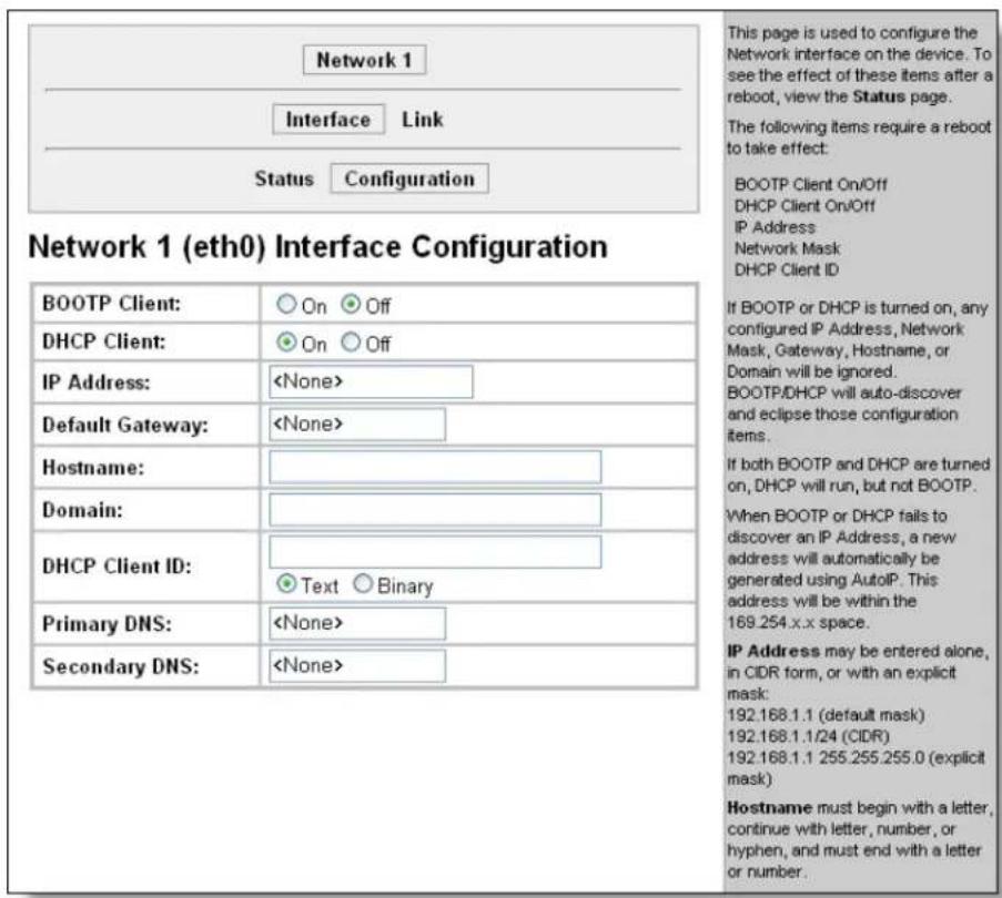 Network 1 Interface Link Status Configuration Network 1 (eth0) Interface Configuration BOOTP Client: ○ On ○ Off DHCP Client: ○ On ○ Off IP Address: Default Gateway: Hostname: Domain: DHCP Client ID: Primary DNS: Secondary DNS: This page is used to configure the Network interface on the device. To see the effect of these items after a reboot, view the Status page. The following items require a reboot to take effect: BOOTP Client On/Off DHCP Client On/Off IP Address Network Mask DHCP Client ID If BOOTP or DHCP is turned on, any configured IP Address, Network Mask, Gateway, Hostname, or Domain will be ignored. BOOTP/DHCP will auto-discover and eclipse those configuration items. If both BOOTP and DHCP are turned on, DHCP will run, but not BOOTP. When BOOTP or DHCP fails to discover an IP Address, a new address will automatically be generated using AutolP. This address will be within the 169.254.x.x space. IP Address may be entered alone, in CIDR form, or with an explicit mask: 192.168.1.1 (default mask) 192.168.1.1/24 (CIDR) 192.168.1.1 255.255.255.0 (explicit mask) Hostname must begin with a letter, continue with letter, number, or hyphen, and must end with a letter or number.